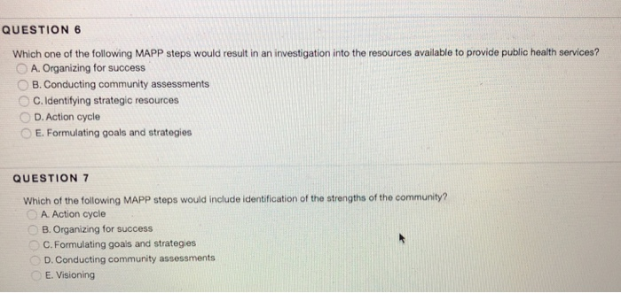 QUESTION 6 Which one of the following MAPP steps would result in an investigation into the resources available to provide public health services? O A. Organizing for success B. Conducting community assessments 0 C. Identifying strategic resources D. Action cycle E. Formulating goals and strategies QUESTION 7 Which of the following MAPP steps would include identification of the strengths of the community? A. Action cycle B. Organizing for success C. Formulating goals and strategies D. Conducting community assessments E. Visioning
