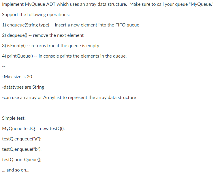 Implement MyQueue ADT which uses an array data structure. Make sure to call your queue MyQueue. Support the following operations: 1) erStrig yta eweleninOqueue 2) dequeue) - remove the next element 3) isEmpty0-returns true if the queue is empty 4) printQueue0 in console prints the elements in the queue. -Max size is 20 datatypes are String can use an array or ArrayList to represent the array data structure Simple test: MyQueue testQ new testQ0: testQ.enqueue(a); testQ.enqueue(b; tprintOuK ....and so on...