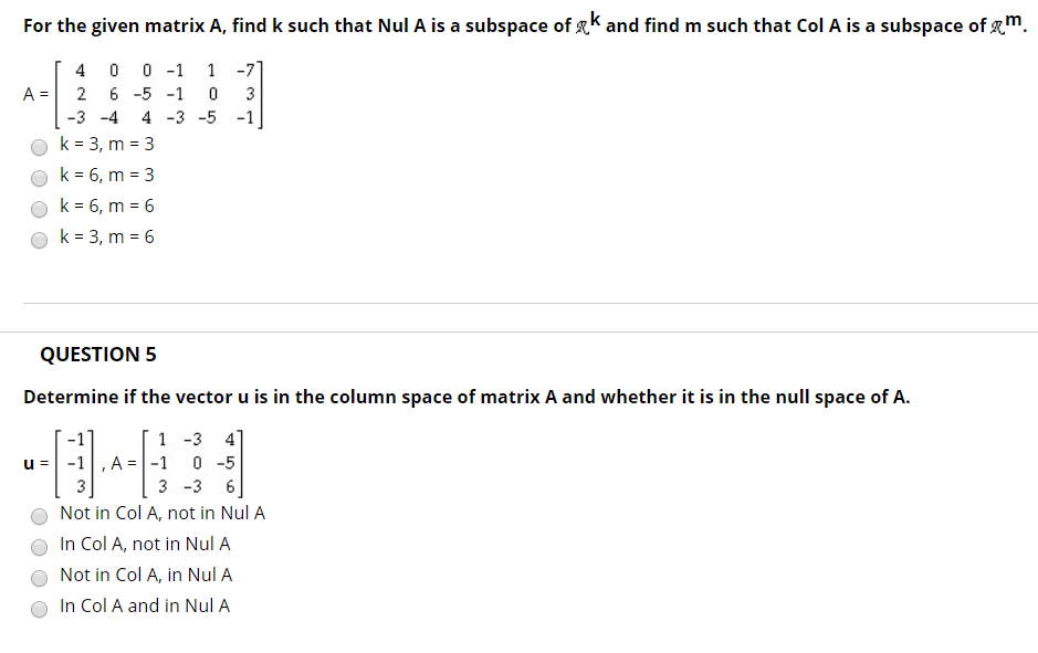 For the given matrix A, find k such that Nul A is a subspace of K and find m such that Col A is a subspace of m 4 0 0 -1 1 -7 A-2 6-5 0 3 Ok 3, m-3 k 6, m 3 QUESTION 5 Determine if the vector u is in the column space of matrix A and whether it is in the null space of A -1 1 -3 4 3 -3 6 Not in Col A, not in Nul A O In Col A, not in Nul A O Not in Col A, in Nul A O In Col A and in Nul A