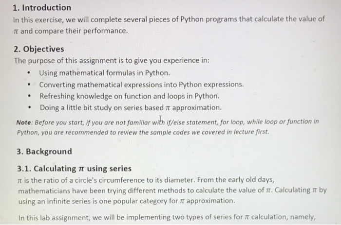 1. Introduction In this exercise, we will complete several pieces of Python programs that calculate the value of π and compare their performance. 2. Objectives The purpose of this assignment is to give you experience in: Using mathematical formulas in Python. Converting mathematical expressions into Python expressions Refreshing knowledge on function and loops in Python. Doing a little bit study on series based π approximation * Note: Before you start, if you are not familiar with i/else statement, for loop, while loop or function in Python, you are recommended to review the sample codes we covered in lecture first 3. Background 3.1. Calculating π using series π is the ratio of a circles circumference to its diameter. From the early old days, mathematicians have been trying different methods to calculate the value of π. Calculating π by using an infinite series is one popular category for π approximation. In this lab assignment, we will be implementing two types of series for calculation, namely,