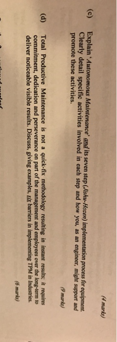 4 marks (e) Explain Autonomous Maintenance and its seven step (Jishu-Hozen) implementation process for equipment Clearly detail specific activities involved in each step and how you, as an engineer, might support and promote these activities. 9 marks Total Productive Maintenance is not a quick-fix methodology resulting in instant results; it requires commitment, dedication and perseverance on part of the management and employees over the long-term to deliver noticeable visible results. Discuss, giving examples, six barriers in implementing TPM in Industries (d) (6 marks