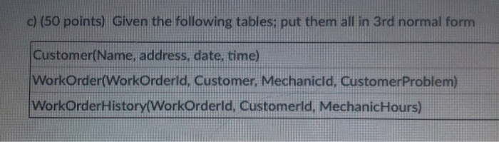 c) (50 points) Given the following tables: put them all in 3rd normal form Customer(Name, address, date, time) WorkOrdertWorkOrderld, Customer WorkOrderHistory(WorkOrderld, Customerld, MechanicHours) id, Customer. Mechanicld, CustomerProblem)