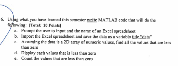 6. Usjng what you have learned this semester write MATLAB code that will do the fo/lowing: ITotal: 20 Points a. Prompt the user to input and the name of an Excel spreadsheet b. Import the Excel spreadsheet and save the data as a variable title data c. Assuming the data is a 2D array of numeric values, find all the values that are less than zero Display each values that is less than zero Count the values that are less than zero d. e.