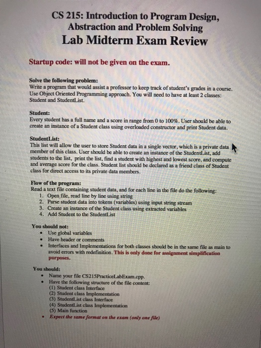 CS 215: Introduction to Program Design, Abstraction and Problem Solving Lab Midterm Exam Review Startup code: will not be given on the exam. Solve the following problem: Write a program that would assist a professor to keep track of students grades in a course. Use Object Oriented Programming approach. You will need to have 

<div class=