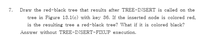 7. Draw the red-black tree that results after TREE-INSERT is called on the tree in Figure 13.1(c) with key 36. If the inserted node is colored red, is the resulting tree a red-black tree What if it is colored black? Answer without TREE-INSERT-FIXUP execution.