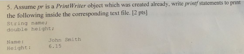 5. Assume pr is a Print Writer o the following inside the corresponding text file. [2 pts String name; double height: bject which was created already, write printf statements to print John Smith 6.15 Name: Height: