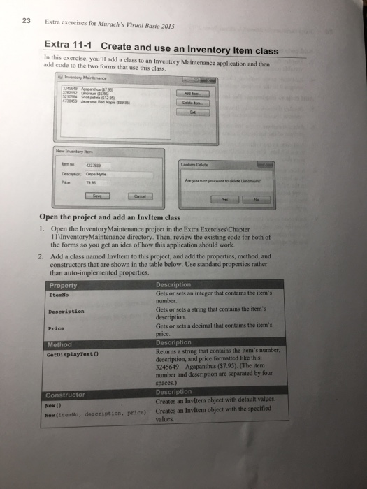 23 Extra exercises for Murach s Visual Basic 2015 Extra 11-1 Create and use an Inventory Item class In this exercise, youll add a class to an Inventory Maintenance application and then add code to the two forms that use this class want to delete Li Open the project and add an Invltem class 1. Open the InventoryMaintenance project in the Extra Exercises Chapter IInventoryMaintenance directory. Then, review the existing code for both of the forms so you get an idea of how this application should work. Add a class named Invltem to this project, and add the 

<div class=