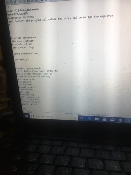 Name: Aljohani,Mohammed Date:82/25/2818 instructor:Shrestha description: the program calcaulate the slary and bonus for the employee include <iostream> include <cstdlib> include <ctime include <string> using nanespace std; nt main) double company pay-e; onst double executives- 1008.80; const double Manager- 5000.80; const double staff-1000.88; int experience; int bonus-0; string nane double salary; har choice; nt role; har option nt count exe- nt count man-e nt count_Sta-0; double random Cl 40 Type here to searci Character 42 (02A ど