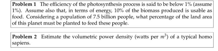 Problem 1 The efficiency of the photosynthesis process is said to be below 1% (assume 1%). Assume also that, in terms of energy, 10% of the biomass produced is usable as food. Considering a population of 7.5 billion people, what percentage of the land area of this planet must be planted to feed these people. Prodelem 2 Esimate the volumtrc pwer demaity (o a sypical homa sapiens.