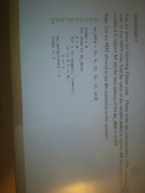 QUESTION 1 You are given the following Python code. Please write the corresponding MIPS code. In your MIPS code, hold the value of the variable index in register Sto, the value of he variable k in register Stl and the base address of list my_data in at Ss0 Note: You are NOT allowed to use div instruction in this question. 1. my_data - [4, 8, 15, 16, 23, 42] 3. index e 4. for item in my_data: 6. for i in range(2, item+1): my_data[index] - k index += 1 10