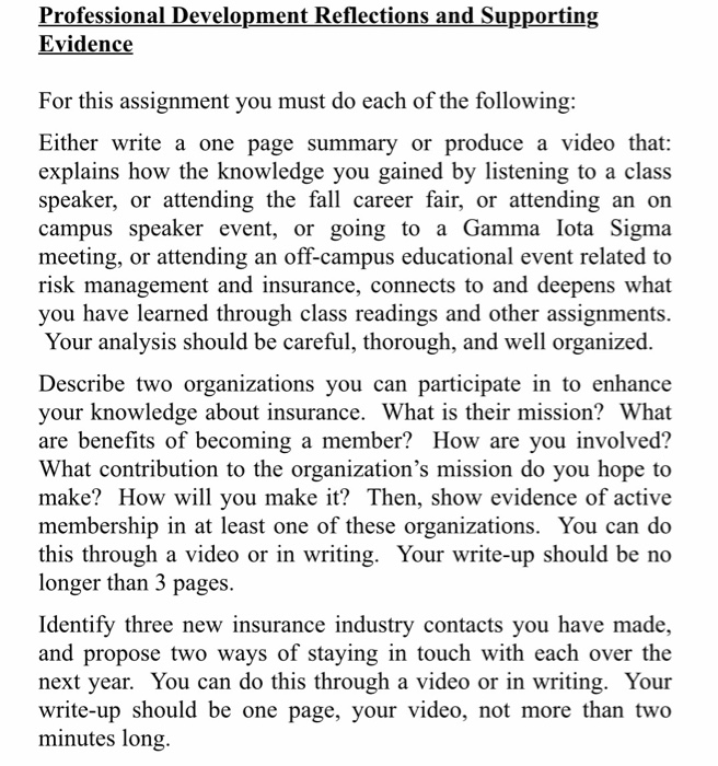 Professional Development Reflections and Supporting Evidence For this assignment you must do each of the following: Either write a one page summary or produce a video that: explains how the knowledge you gained by listening to a class speaker, or attending the fall career fair, or attending an on campus speaker event, or going to a Gamma lota Sigma meeting, or attending an off-campus educational event related to risk management and insurance, connects to and deepens what you have learned through class readings and other assignments. Your analysis should be careful, thorough, and well organized. Describe two organizations 

<div class=