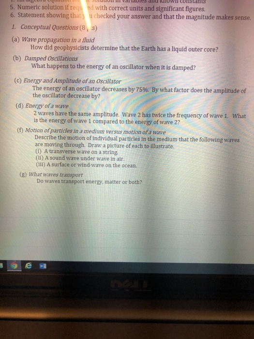 oT Vdllabies and Rlowl Cons Ias 5. Numeric solution if requ ed with correct units and significant figures 6. Statement showing that u checked your answer and that the magnitude makes sense 1. Conceptual Questions (8, s) (a) Wave propagation in a fluid How did geophysicists determine that the Earth has a liquid outer core? (b) Damped Oscillations What happens to the energy of an oscillator when it is damped? (c) Energy and Amplitude of an Oscillator The energy of an oscillator decreases by 75%. By what factor does the amplitude of the oscillator decrease by? (d) Energy 

<div class=