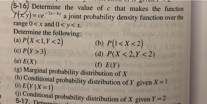 5-16) Determine the value of c that makes the function x)ce -4y a joint probability density function over the range 0< x and 0< y< x. Determine the following: (c) P(Y >3) (e) E(X) (g) Marginal probability distribution of X (h) Conditional probability distribution of Y given X-l (d) P(X K2,Y < 2) (f) E(Y) Conditional probability distribution of X given Y = 2 5-17, Determi