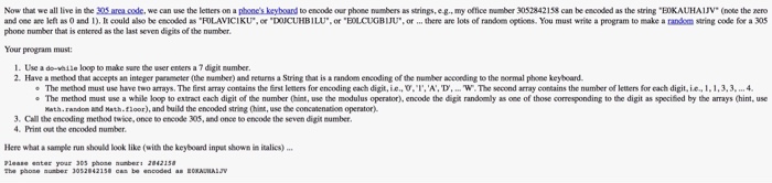 Now that we all live in the 305 arca code, we can use the letters on a phones keyboand to encode our phose numbers as strings, eg, my oftice umber 3052842158 can be encoded as the string BoKAUHAV (note the nero and cee-re left as 0 and l) It could also be c oded as RLAVICI KU , or-DUCUHB?LU, otELCUG BIJU.. or there are lots of random egei ns. You must write a program to make a ?n om string code for a 305 phone number that is eniered 

<div class=