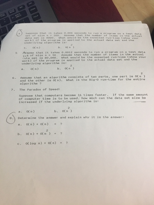 a) Suppose that it takes 0.004 seconds to run a program on a te sot of size n 20o. Assume that the number of items in the actual da t α sot is 4000 , hat would be the oxpec ted run-time (show your work) if the program is applied to the actual data set and the under lying algorithn ist 5 Assume that it takes 0.0012 seconds to run a program on a teot data of size n = 50 Assume that the number of items in the actual ata set is 80,000. What would be the expooted run-time (show your work) if the proor am is applied to the actual data set and the underlying algor ithm isi a. OCn) b. o(n) 6. Assume that an algorithm consists of two parte, one part is on and the other i o(n). What is the 8ig-0 run-time for the entire algorithm ? 7. The Paradox of Speed: Suppose that computers become 16 times faster. If the same amount of computer time is to be used, how müch can the data set size be increased if the underlying algorithm is: 2 a. O( n) b. o(n ) e. Determine the answer and explain why it is the answer: a. O( n) ( n) b. O( n) +O(n c. O log n) o(n) ? 2