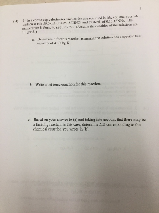 1. In a coffee cup calorimeter such as the one you used in lab, you and your lab partner(s) mix 50.0-mL of 0.25 M HNO, and 75.0-mL of 0.15 MNH,. The temperature is found to rise 12.2 °C. (Assume the densities of the solutions are 1.0 g/mL.) (14) Determine q for this reaction assuming the solution has a specific heat capacity of 4.30 J/g K. a. b. Write a net ionic equation for this reaction. Based on your answer to (a) and taking into account that there may be a limiting reactant in this case, determine A,U corresponding to the chemical equation you wrote in (b) c.