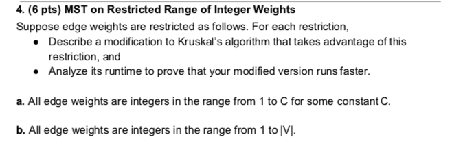 4. (6 pts) MST on Restricted Range of Integer Weights Suppose edge weights are restricted as follows. For each restriction, Describe a modification to Kruskals algorithm that takes advantage of this restriction, and Analyze its runtime to prove that your modified version runs faster. . a. All edge weights are integers in the range from 1 to C for some constant C. b. All edge weights are integers in the range from 1 to [VI.