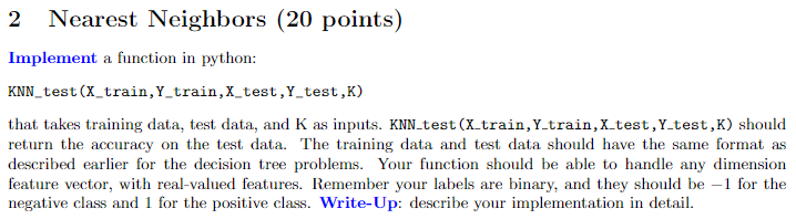 2 Nearest Neighbors (20 points) Implement a function in python: KNN test (X_train,Y train,X test,Y test,K) that takes training data, test data, and K as inputs. KNN test (X.train, Ytrain,X test,Y test,K) should return the accuracy on the test data. The training data and test data should have the same format as described earlier for the decision tree problems. Your function should be able to handle any dimension feature vector, with real-valued features. Remember your labels are binary, and they should be 1 for the negative class and 1 for the positive class. Write-Up: describe your implementation in detail.