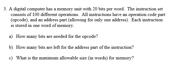 3. A digital computer has a memory unit with 20 bits per word. The instruction set consists of 100 different operations. All instructions have an operation code part (opcode), and an address part (allowing for only one address). Each instruction is stored in one word of memory a) How many bits are needed for the opcode? b) How many bits are left for the address part of the instruction? c) What is the maximum allowable size (in words) for memory?