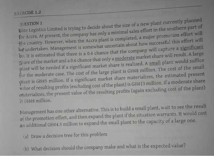 EXERCISE 1.2 QUESTION 1 Elite Logistics Limited is trying to decide about the size of a new plant currently planned for Accra. At present, the company has only a minimal sales effort in the southern p the country. However, when the Accra plant is completed, a major promocion effort wi be undertaken. Management is somewhat uncertain about how successful this effort will be. It is estimated that there is a 0.4 chance that the company will capture a significant share of the market and a 0.6 chance that only a moderate market share will result. A large ll 

<div class=