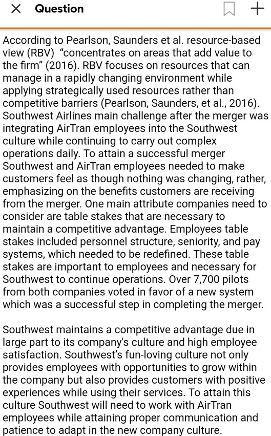 XQuestion According to Pearlson, Saunders et al. resource-based view (RBV) concentrates on areas that add value to the firm (2016). RBV focuses on resources that carn manage in a rapidly changing environment while applying strategically used resources rather than competitive barriers (Pearlson, Saunders, et al, 2016) Southwest Airlines main challenge after the merger was integrating AirTran employees into the Southwest culture while continuing to carry out complex operations daily. To attain a successful merger Southwest and AirTran employees needed to make customers feel as though nothing was changing, rather, emphasizing on the benefits customers are receiving from 

<div class=