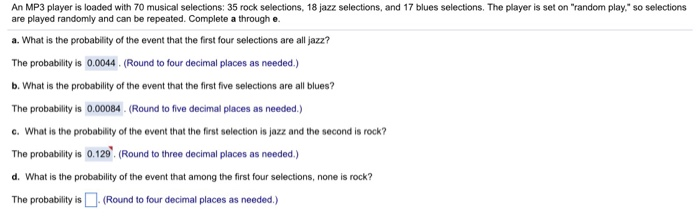 An MP3 player is loaded with 70 musical selections: 35 rock selections, 18 jazz selections, and 17 blues selections. The player is set on random play. so selections are played randomly and can be repeated. Complete a through e. a. What is the probability of the event that the first four selections are all jazz? The probability is 0.0044.(Round to four decimal places as needed.) b. What is the probability of the event that the first five selections are all blues? The probability is 0.00084 (Round to five decimal places as needed.) C. What is the probability 

<div class=