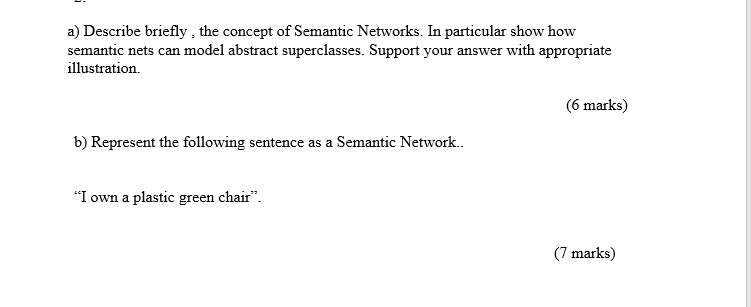 a) Describe briefly, the concept of Semantic Networks. In particular show how semantic nets can model abstract superclasses. Support your answer with appropriate illustration. 6 marks) b) Represent the following sentence as a Semantic Network.. I own a plastic green chair 7 marks)