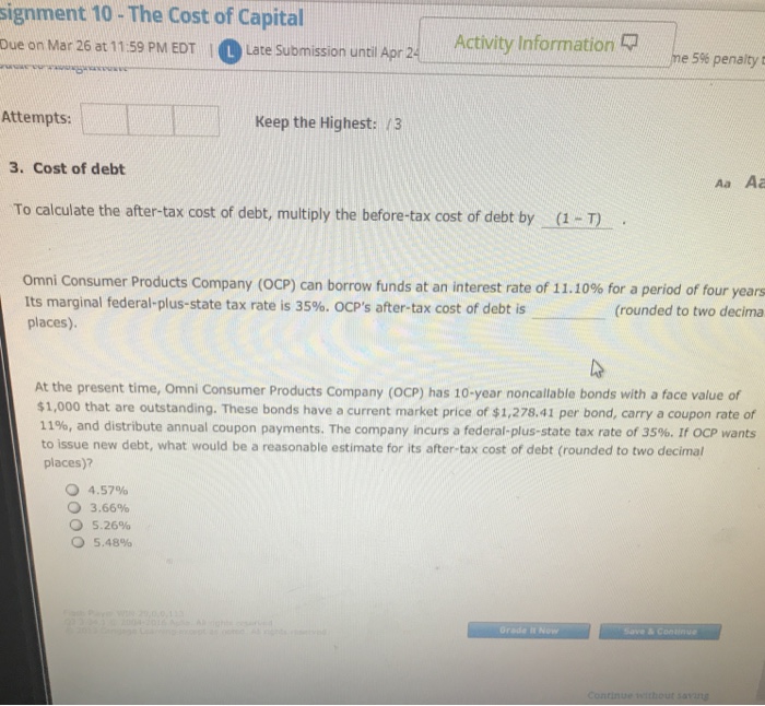 signment 10-The Cost of Capital Due on Mar 26 at 11.59 PM EDT Late Submission until Apr24 Activity Information he 596 penalty ; Attempts: Keep the Highest: /3 3. Cost of debt Aa Aa To calculate the after-tax cost of debt, multiply the before-tax cost of debt by 1-T Omni Consumer Products Company (OCP) can borrow funds at an interest rate of 11.10% for a period of four years Its marginal federal-plus-state tax rate is 35%, OCPs after-tax cost of debt is places). (rounded to two decima At the present time, Omni Consumer Products Company (OCP) has 10-year 

<div class=
