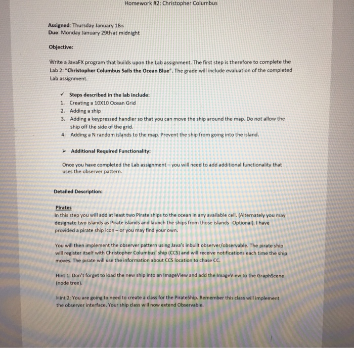 Homework #2: Christopher Columbus Assigned: Thursday January 18 Due: Monday January 29th at midnight Objective: Write a JavaFX program that builds upon the Lab assignment. The first step is therefore to complete the Lab 2: Christopher Columbus Sails the Ocean Blue. The grade will include evaluation of the completed Lab assignment. Steps described in the lab include: 1. Creating a 10X10 Ocean Grid 2. Adding a ship 3. Adding a keypressed handler so that you can move the ship around the map. Do not allow the ship off the side of the grid. 4. Adding a N random 

<div class=