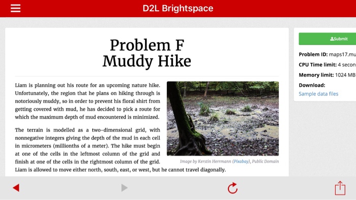 D2L bright space problem f muddy hike liam is planning out his route for an upcoming nature hike. unfortunately, the region that he plans on hiking through is notoriously muddy, so in order to prevent his floral shirt from getting covered with mud, he has decided to pick a route for which the maximum depth of mud encountered is minimized. the terrain is modelled as a two-dimensional grid, with nonnegative integers giving the depth of the mud in each cell in micrometers (millionths of a meter). the hike must begin at one of the cells in the leftmost column of the grid and finish at one of the cells in the rightmost column of the grid. image by kerstin herrmann (pixabay, publicdomain liam is allowed to move either north, south, east, or west, but he cannot travel diagonally. astmis problem id maps17.mu cpu time limit 4 secon memory limit: 1024 mb download sample data files