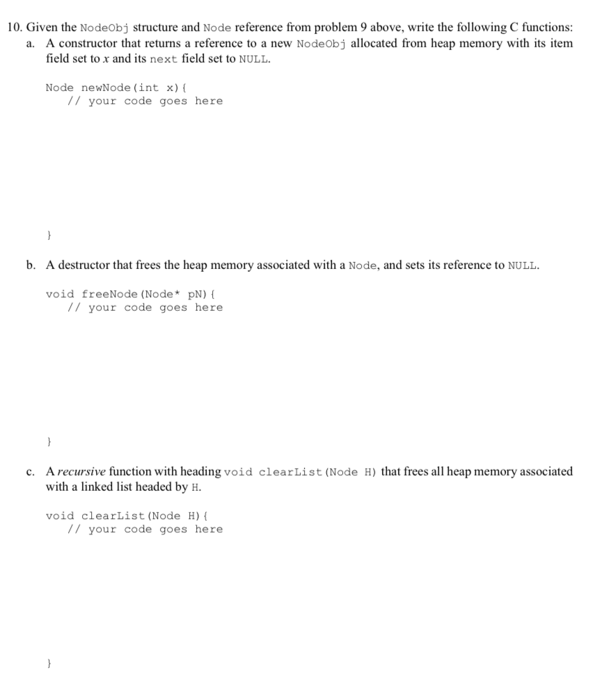 10. Given the NodeObj structure and Node reference from problem 9 above, write the following C functions a. A constructor that returns a reference to a new NodeObj allocated from heap memory with its item field set to x and its next field set to NULL Node newNode (int x) ( /I your code goes here b. A destructor that frees the heap memory associated with a Node, and sets its reference to NULL void freeNode (Node pN) [ 7 your code goes here A recursive function with heading void clearList (Node H) that frees all heap memory associated with a linked list headed by H c. void clearList (Node H) /7 your code goes here