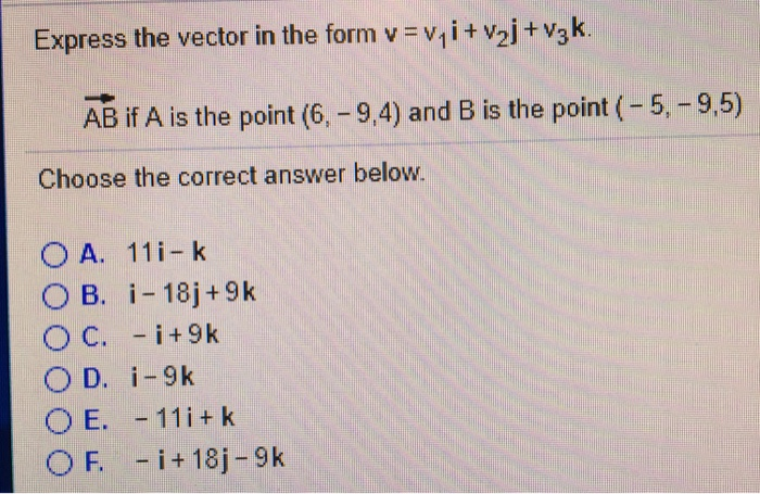 Express the vector in the form v vi i + v2j + v3k AB if A is the point (6,-9,4) and B is the point (-5, -9,5) Choose the correct answer below. ○ B. i-18j +9 k E.