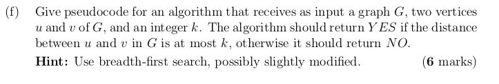 (f) Give pseudocode for an algorithm that receives as input a graph G, two vertices u and v of G, and an integer k. The algorithm should return YES if the distance between u and v in G is at most k, otherwise it should return NO Hint: Use breadth-first search, possibly slightly modified. 6 marks)