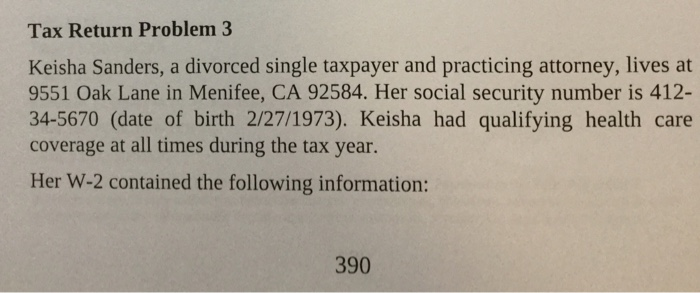 Tax return problem 3 keisha sanders, a divorced single taxpayer and practicing attorney, lives at 9551 oak lane in menifee, ca 92584. her social security number is 412- 34-5670 (date of birth 2/27/1973). keisha had qualifying health care coverage at all times during the tax year. her w-2 contained the following information: 390