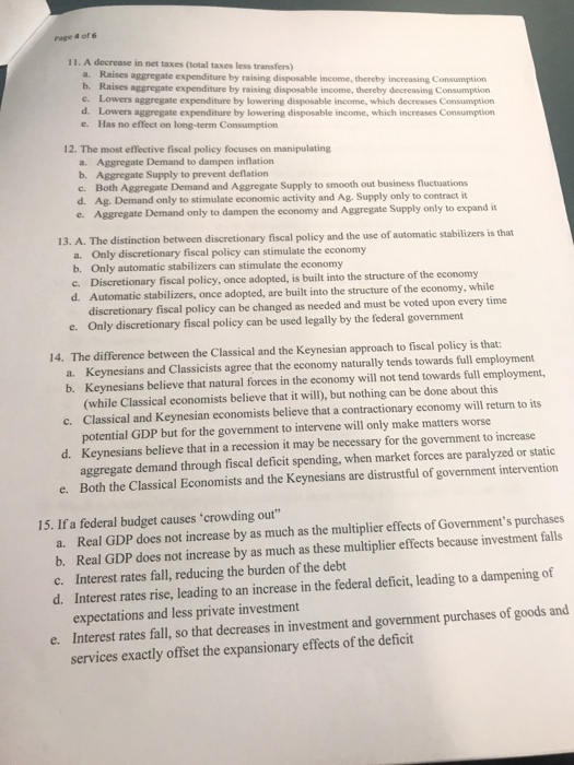 Page 4 of 6 11. A decrease in net taxes (total taxes less transfers) a. Raises b. aggregate expenditure by raising disposable income, thereby increasing Consumption Raises aggregate expenditure by raising disposable income, thereby decreasing Consumption c. Lowers d. Lowers e. Has no effect on long-term Consumption aggregate expenditure by lowering disposable income, which decreases Consumption aggregate expenditure by lowering disposable income, which increases Consumption 12. The most effective fiscal policy focuses on manipulating Aggregate Demand to dampen inflation Aggregate Supply to prevent deflation Both Aggregate Demand and Aggregate Supply to smooth out bus 

<div class=