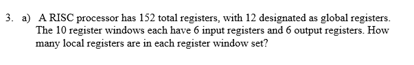3. a) ARISC processor has 152 total registers, with 12 designated as global registers. The 10 register windows each have 6 input registers and 6 output registers. How many local registers are in each register window set?