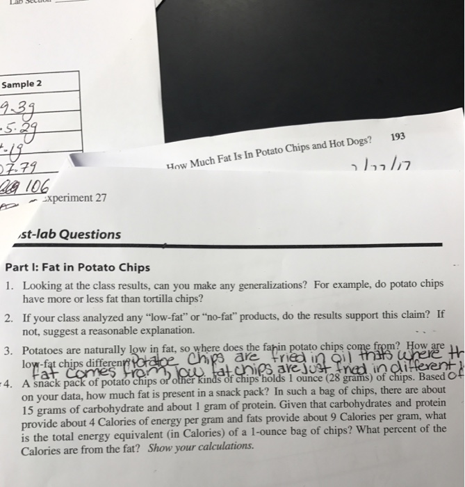 Sample 2 193 Chips and Hot Dogs? How Much Fat Is In Potato a 106 p-,Xperiment 27 st-lab Questions Part l: Fat in Potato Chips 1. Looking at the class results, can you make any generalizations? For example, do potato chips 2. If your class analyzed any low-fat or no-fat products, do the results support this claim? If 3. Potatoes are naturally low in fat, so where does the fahin potato chips come from? How are 4. A snack pack of potato chips or other have more or less fat than tortilla chips? not, suggest a reasonable explanation. low-fat chips differen are frièd inOi f chips holds I ounce (28 grams) of chips. Based Of r data, how much fat is present in a snack pack? In such a bag of chips, there are about on you 15 grams of carbohydrate and about 1 gram of protein. Given that carbohydrates and protein provide about 4 Calories of energy per gram and fats provide about 9 Calories per gram, what is the total energy equivalent (in Calories) of a 1-ounce bag of chips? What percent of the Calories are from the fat? Show your calculations