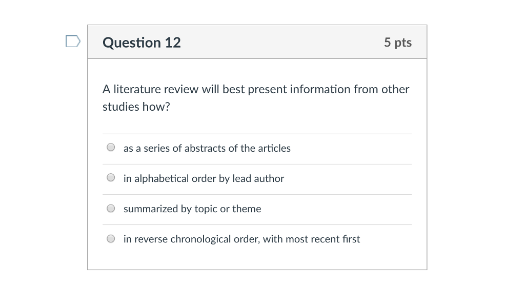 Question 12 5 pts A literature review will best present information from other studies how? O as a series of abstracts of the articles O in alphabetical order by lead author O summarized by topic or theme in reverse chronological order, with most recent first