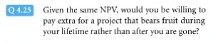 Q4.25 Given the same NPV, would you be willing to pay extra for a project that bears fruit during your lifetime rather than after you are gone?