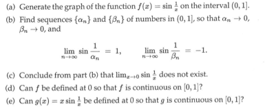 (a) Generate the graph of the function f(r)-sin on the interval (0,1] (b) Find sequences {α») and {A, } of numbers in (0, 11, so that α +0, n0, and linn sin _ = 1, lim sin-=-1. (c) Conclude from part (b) that lim,-o sin 1 does not exist. d) Can fbe defined at 0 so that f is continuous on [0, 1 (e) Can g(a)-zsin be defined at 0 so that g is continuous on [0, 1]
