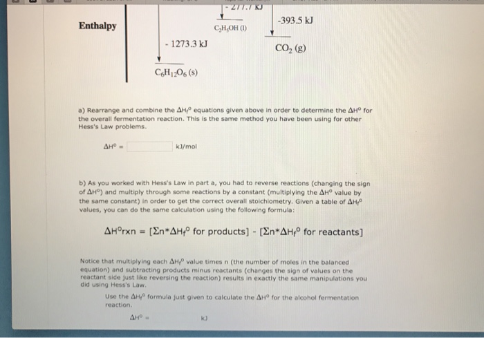 Enthalpy CHsOH (1) -393.5 k 그 1273.3 k CO2 (g) CSH1206 (s a) Rearrange and combine the 솨 equations given above in order to determine the 솨1° for the overall fermentation reaction. This is the same method you have been using for other Hesss Law problems. kl/mol b) As you worked with Hesss Law in part a, you had to reverse reactions (changing the sign oAHP) and multiply through some reactions by a constant (multiplying the ΔHo value by the same constant) in order to get the correct overall stoichiometry. Given a table of AH values, you can do the same calculation using the following formula: AHorxn [Žn AHf° for products] [En-AH for reactants] Notice that multiplying each Δ.fo value times n (the number of moles in the balanced equation) and subtracting products minus reactants (changes the sign of values on the reactant side just like reversing the reaction) results in exactly the same manipulations you did using Hesss Law Use the Δ+4° formula Just given to calculate the AHo for the alcohol fermentation reaction. Aro k)