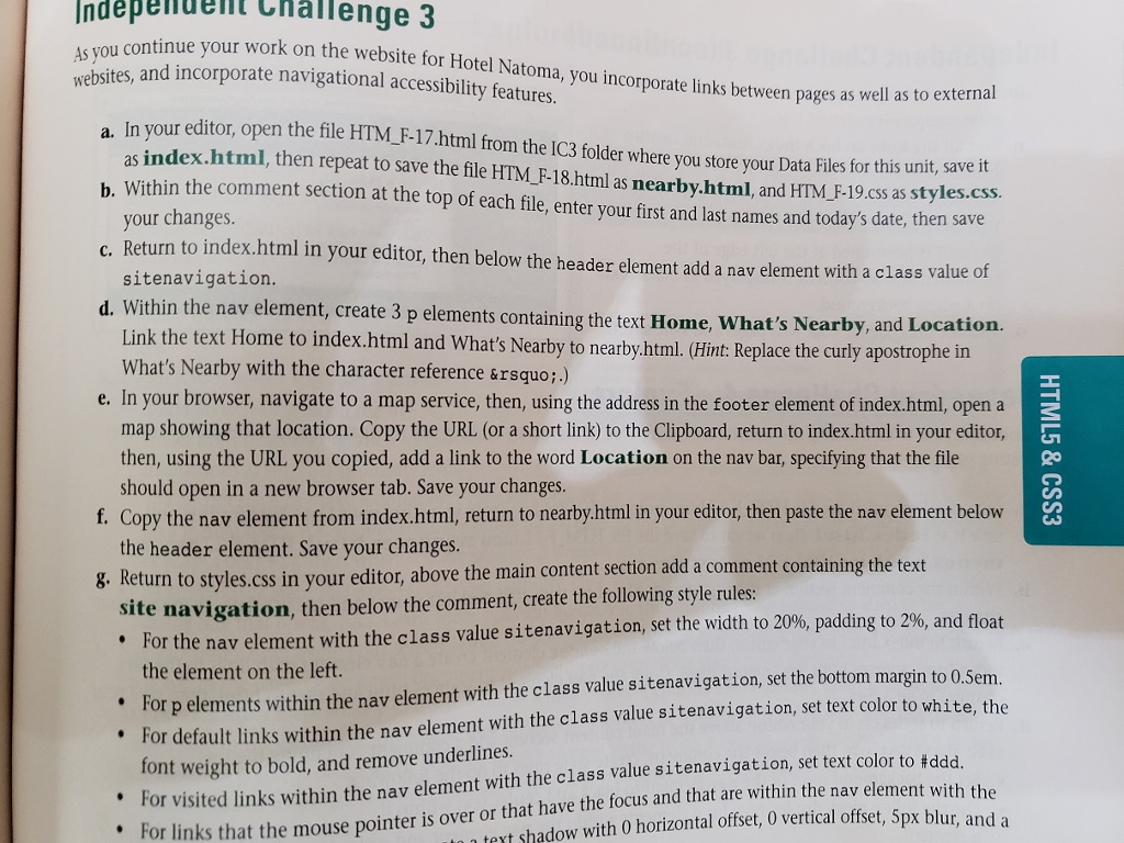 ndepedet challenge 3 ol continue your work on the website for hotel natoma, you incorporate links between pages as well a ebsites, and incorporate navigational accessibility features s well as to external a. in your editor, open the file b. within the comment section at the top of each file, enter your first and last names and todays date, then save c. return to index.html in your editor, then below the header element add a nav element with a class valu d. within the nav element, create 3 p elements containing the text home, whats nearby, and location. htm_f-17.html from the ic3 folder where you store your data files for this u as index.html, then repeat to save the file htm_f-18.html as nearby.html, and htm_ f-19.css as styles.css your changes sitenavigation link the text home to index.html and whats nearby to nearby.html. hint: replace the curtly apostrophe in whats nearby with the character reference ’.) e. in your browser, navigate to a map service, then, using the address in the footer element of index.html, opena map showing that location. copy the url (or a short link) to the clipboard, return to index.html in your editor then, using the url you copied, add a link to the word location on the nav bar, specifying that the file should open in a new browser tab. save your changes f. copy the nav element from index.html, return to nearby.html in your editor, then paste the nav element below the header element. save your changes g. return to styles.css in your e ditor, above the main content section add a comment containing the text site navigation, then below the comment, create the following style rules . for the nav element with the class value sitenavigation, set the width to 20%, padding to 2%, and float the element on the left for p elements within the nav element with the class value sitenavigation, set the bottom margin to 0.sem for default links within the nav element with the class value sitenavigation, set text color to white, the font weight to bold, and remove underlines. for visited links within the nav element with the class value sitenavigation, set text color to #ddd f le or links that the mouse pointer is over or that have the focus and that are within the nav elem text shadow with o horizontal offset, 0 vertical offset, 5px blur, and a