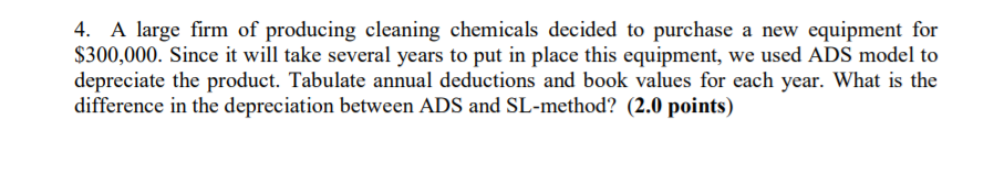 4. A large firm of producing cleaning chemicals decided to purchase a new equipment for S300,000. Since it will take several years to put in place this equipment, we used ADS model to depreciate the product. Tabulate annual deductions and book values for each year. What is the difference in the depreciation between ADS and SL-method? (2.0 points)