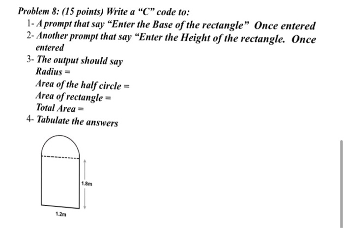 Problem 8: (15 points) Write a C code to: 1- Aprompt that say Enter the Base of the rectangle Once entered 2- Another prompt that say Enter the Height of the rectangle. Once entered 3- The output should say Radius- Area of the half circle- Area of rectangle = Total Area- 4- Tabulate the answers 1.8m 12m