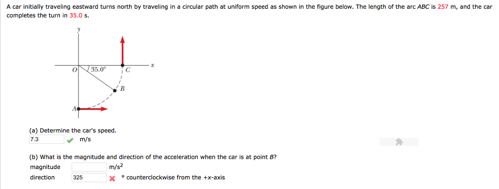 A car initially traveling eastward turns north by traveling in a circular path at uniform speed as shown in the figure below. The length of the arc ABC is 257 m, and the car completes the turn in 35.0 s. 0 35.0C (a) Determine the cars speed. 7.3 m/s (b) What is the magnitude and direction of the acceleration when the car is at point B? magnitude direction 325 m/s2 counterclockwise from the +x-axis