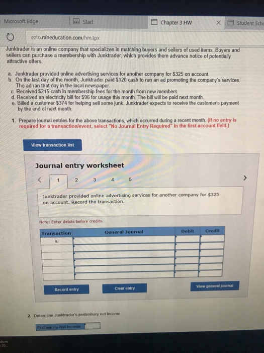 Microsoft Edge Start Chapter 3 HW X □ Student Sche ezto mheducation.com/hm.tpx Junktrader is an online company that specializes in matching buyers and sellers of used items. Buyers and sellers can purchase a membership with Junktrader, which provides them advance notice of potentially attractive offers a. Junktrader provided online advertising services for another company for $325 on account. b. On the last day of the month, Junktrader paid $120 cash to run an ad promoting the companys services The ad ran that day in the local newspaper c. Received $215 cash in membership fees for the month from new members d. Received an electricity bill for $96 for usage this month. The bill will be paid next month. e. Billed a customer $374 for helping sell some junk. Junktrader expects to receive the customers payment by the end of next month. 1. Prepare journal entries for the above transactions, which occurred during a recent month. (If no entry is required for a transactionlevent, select No Journal Entry Required in the first account field.) View transaction list Journal entry worksheet Junktrader provided online advertising services for another company for $325 on account. Record the transaction. Note: Enter debits before credits. Transaction General Journal View general journal Record entry Clear entry 2. Detormine Junktraders preliminary net income 20