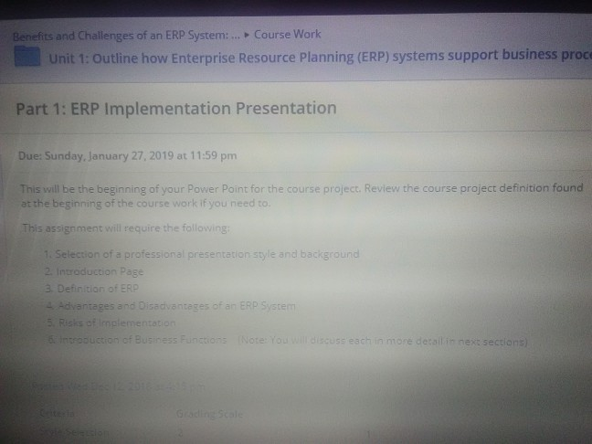 Benefits and Challenges of an ERP System:... . Course Work Unit 1: Outline how Enterprise Resource Planning (ERP) systems support business proce Part 1: ERP Implementation Presentation Due: Sunday, January 27, 2019 at 11:59 pm This will be the beginning of your Power Point for the course project. Review the course project definition found at the beginning of the course work if you need to. This assignment will require the following 1. Selection of a professional presentation style and background 2 Introduction Page 3. Definition of ERP - Advantages and Disadvanteges of an ERP System Risks of implementation a introoustion of Business Functions Note: You will discuss esch in more detail in next sections
