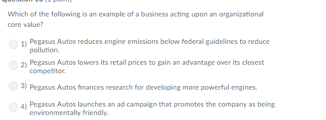Which of the following is an example of a business acting upon an organizational core value? 1) Pegasus Autos reduces engine emissions below federal guidelines to reduce pollution. 2) Pegasus Autos lowers its retail prices to gain an advantage over its closest Pegasus Autos finances research for developing more powerful engines. 4) Pegasus Autos launches an ad campaign that promotes the company as being environmentally friendly.
