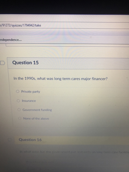 s/91272/quizzes/1794942/take ndependence.... D Question 15 In the 1990s, what was long term cares major financer? O Private party O Insurance O Government funding None of the above Question 16