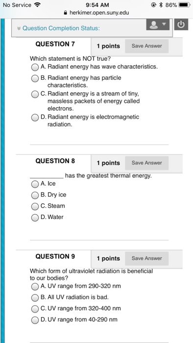 No Service? 9:54 AM a herkimer.open.suny.edu Question Completion Status QUESTION 7 Which statement is NOT true? OA. Radiant energy has wave characteristics. O B. Radiant energy has particle 1 points Save Answer characteristics OC. Radiant energy is a stream of tiny massless packets of energy called electrons D. Radiant energy is electromagnetic radiation QUESTION 8 1 points Save Answer has the greatest thermal energy OA. Ice OB.Dry ice OC.Steam D. Water QUESTION 9 1 points Save Answer Which form of ultraviolet radiation is beneficial to our bodies? ?AUV range from 290-320 nm OB. All UV radiation is bad. OC. UV range from 320-400 nm D. UV range from 40-290 nm